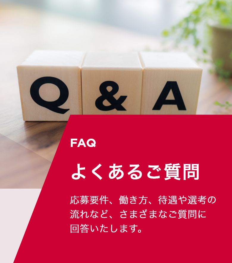 faq よくあるご質問 応募要件、働き方、待遇や選考の流れなど、さまざまなご質問に回答いたします。